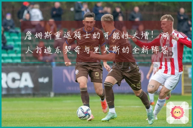 詹姆斯重返骑士的可能性大增！湖人打造东契奇与里夫斯的全新阵容