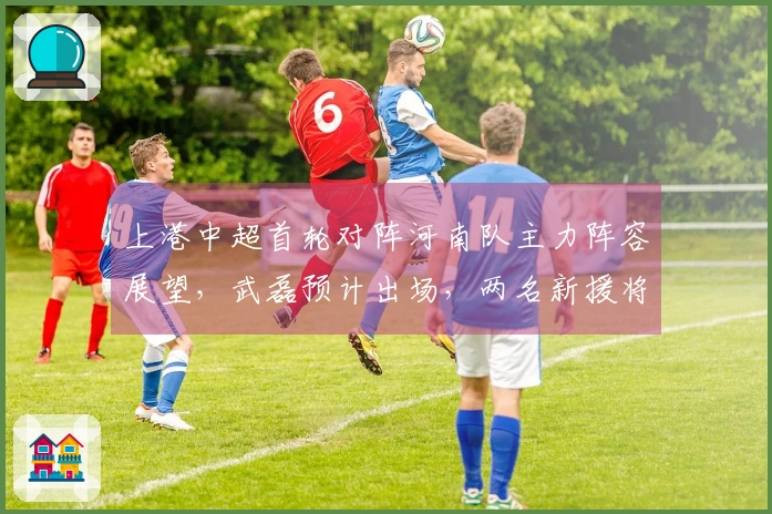 上港中超首轮对阵河南队主力阵容展望，武磊预计出场，两名新援将首次亮相