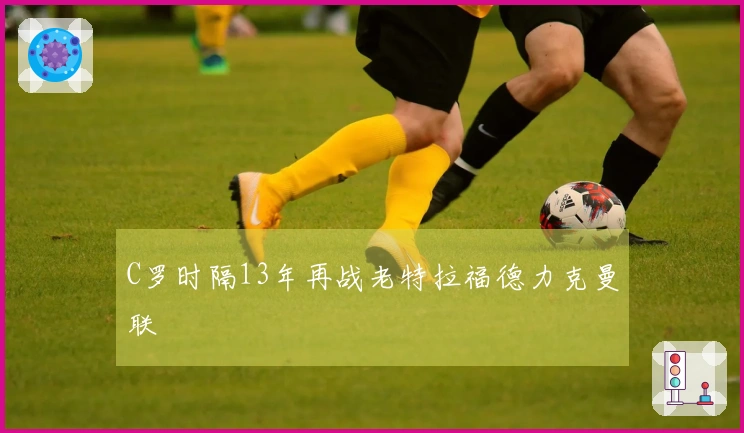 C罗时隔13年再战老特拉福德力克曼联