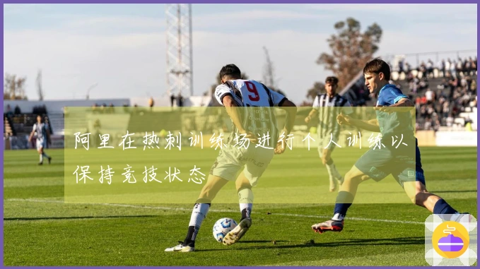 阿里在热刺训练场进行个人训练以保持竞技状态