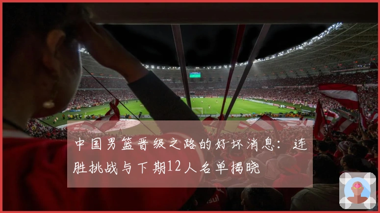 中国男篮晋级之路的好坏消息：连胜挑战与下期12人名单揭晓