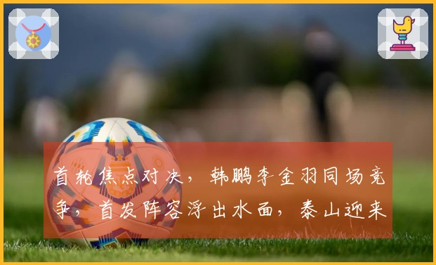 首轮焦点对决，韩鹏李金羽同场竞争，首发阵容浮出水面，泰山迎来开门红