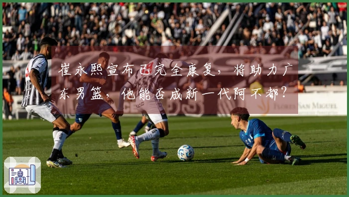 崔永熙宣布已完全康复，将助力广东男篮，他能否成新一代阿不都？