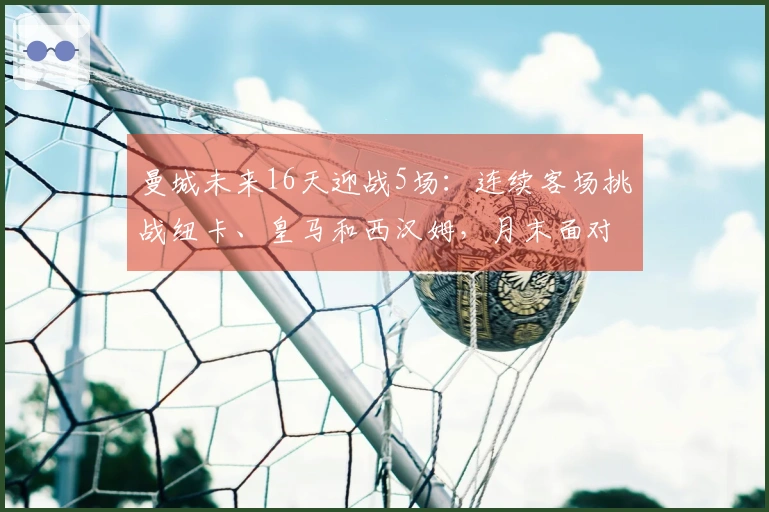 曼城未来16天迎战5场：连续客场挑战纽卡、皇马和西汉姆，月末面对枪手争夺联赛杯