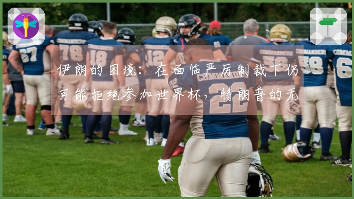 伊朗的困境：在面临严厉制裁下仍可能拒绝参加世界杯，特朗普的无动于衷引发热议