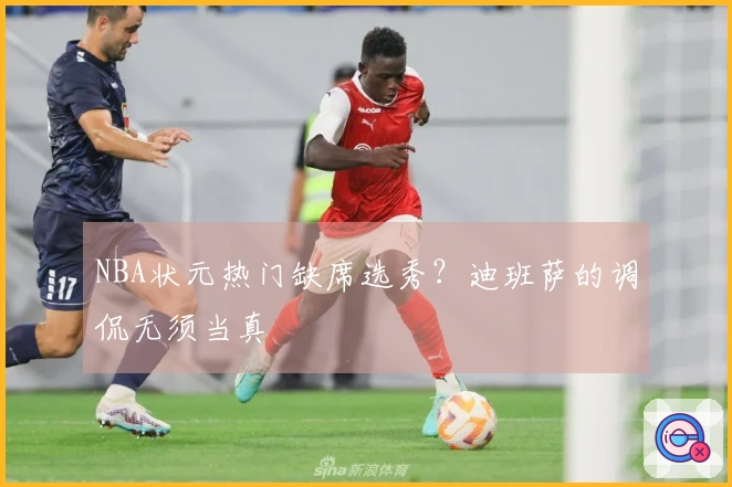 NBA状元热门缺席选秀？迪班萨的调侃无须当真