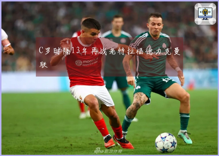 C罗时隔13年再战老特拉福德力克曼联