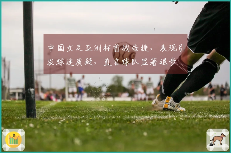 中国女足亚洲杯首战告捷，表现引发球迷质疑，直言球队显著退步