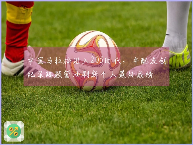 中国马拉松进入205时代，丰配友创纪录路颖管油刷新个人最好成绩