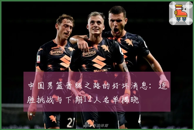 中国男篮晋级之路的好坏消息：连胜挑战与下期12人名单揭晓
