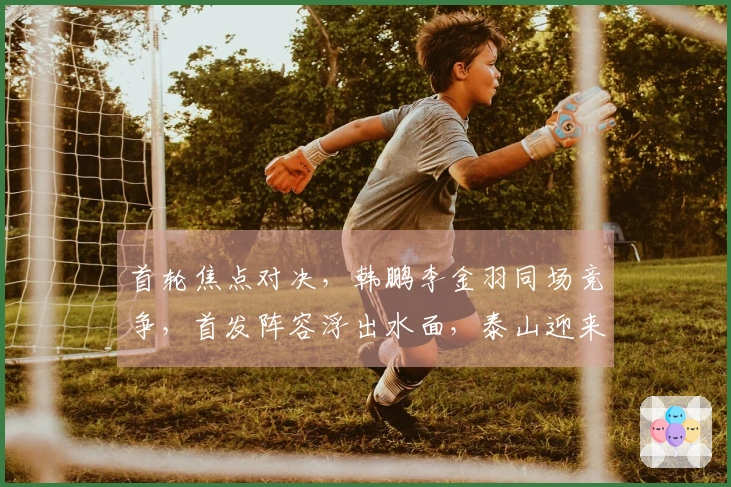 首轮焦点对决，韩鹏李金羽同场竞争，首发阵容浮出水面，泰山迎来开门红