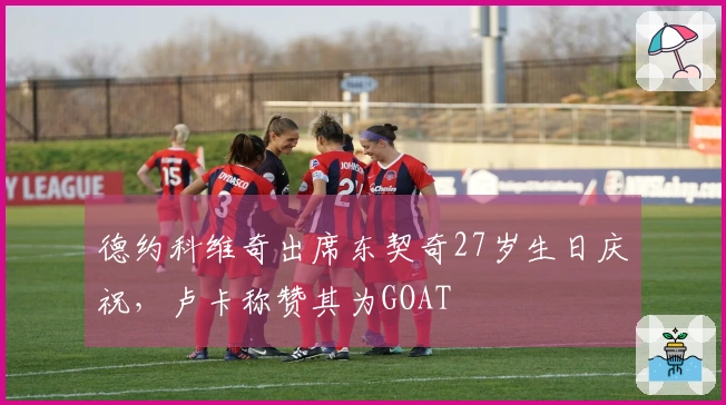 德约科维奇出席东契奇27岁生日庆祝，卢卡称赞其为GOAT