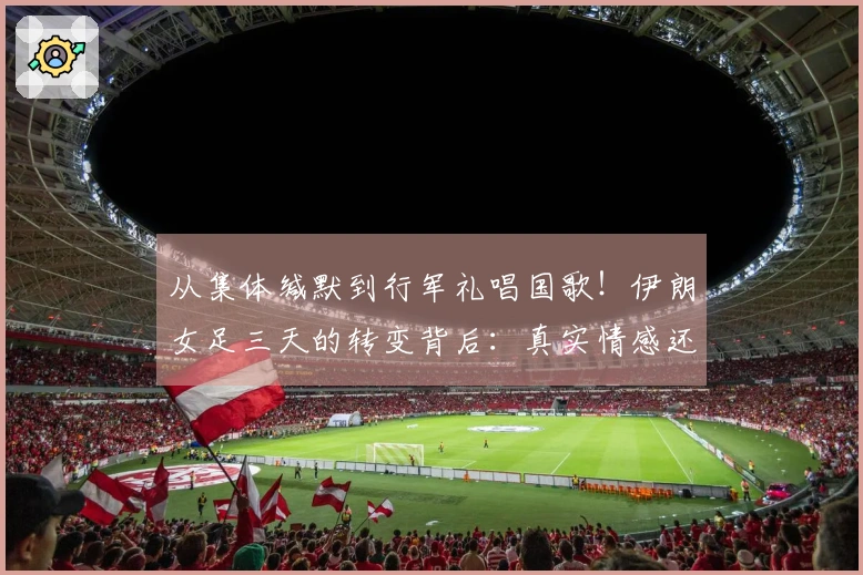 从集体缄默到行军礼唱国歌！伊朗女足三天的转变背后：真实情感还是妥协选择