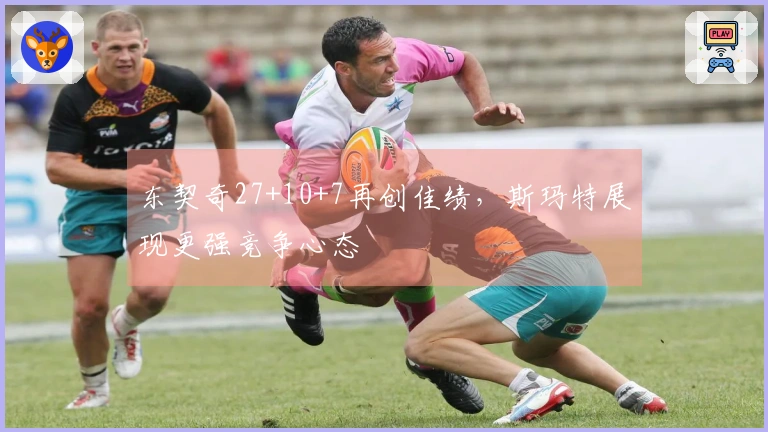 东契奇27+10+7再创佳绩，斯玛特展现更强竞争心态