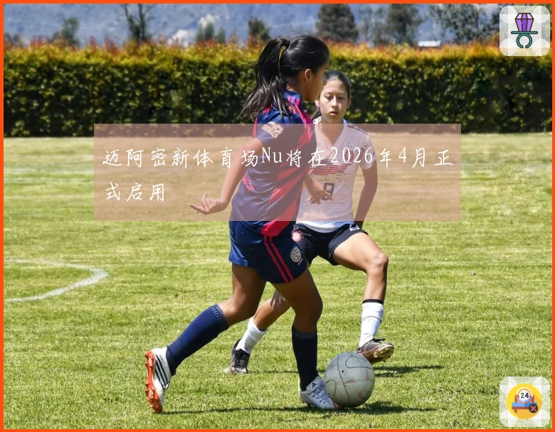 迈阿密新体育场Nu将在2026年4月正式启用